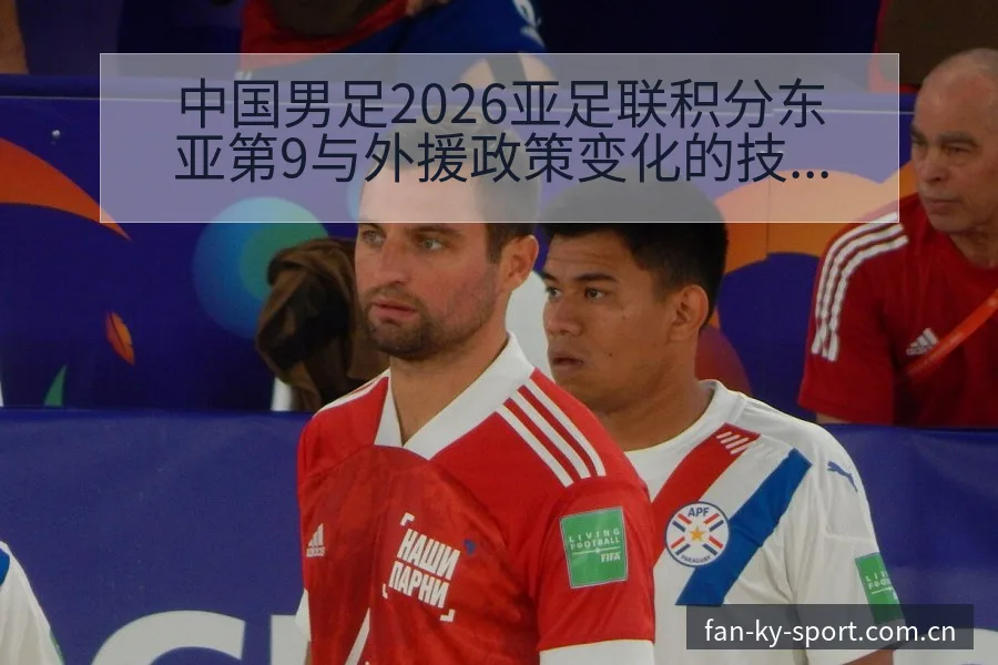 中国男足2026亚足联积分东亚第9与外援政策变化的技术特 - 开云